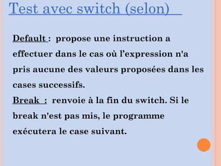 Default : propose une instruction a
effectuer dans le cas où l’expression n'a
pris aucune des valeurs proposées dans les
cases successifs.
Break : renvoie à la fin du switch. Si le
break n'est pas mis, le programme
exécutera le case suivant.
Test avec switch (selon)
 