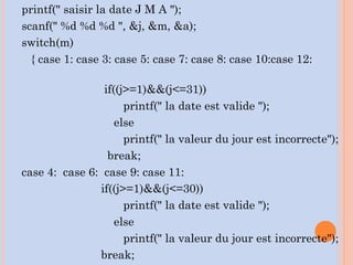 printf(" saisir la date J M A ");
scanf(" %d %d %d ", &j, &m, &a);
switch(m)
{ case 1: case 3: case 5: case 7: case 8: case 10:case 12:
if((j>=1)&&(j<=31))
printf(" la date est valide ");
else
printf(" la valeur du jour est incorrecte");
break;
case 4: case 6: case 9: case 11:
if((j>=1)&&(j<=30))
printf(" la date est valide ");
else
printf(" la valeur du jour est incorrecte");
break;
 