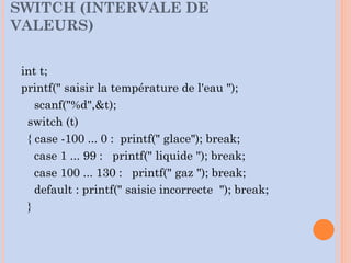 int t;
printf(" saisir la température de l'eau ");
scanf("%d",&t);
switch (t)
{ case -100 ... 0 : printf(" glace"); break;
case 1 ... 99 : printf(" liquide "); break;
case 100 ... 130 : printf(" gaz "); break;
default : printf(" saisie incorrecte "); break;
}
SWITCH (INTERVALE DE
VALEURS)
 