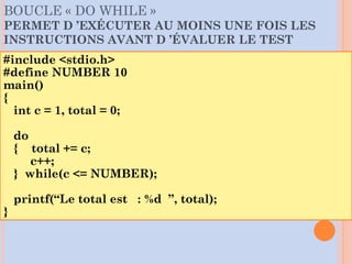 BOUCLE « DO WHILE »
PERMET D ’EXÉCUTER AU MOINS UNE FOIS LES
INSTRUCTIONS AVANT D ’ÉVALUER LE TEST
#include <stdio.h>
#define NUMBER 10
main()
{
int c = 1, total = 0;
do
{ total += c;
c++;
} while(c <= NUMBER);
printf(“Le total est : %d ”, total);
}
 