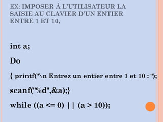 EX: IMPOSER À L’UTILISATEUR LA
SAISIE AU CLAVIER D’UN ENTIER
ENTRE 1 ET 10,
int a;
Do
{ printf("n Entrez un entier entre 1 et 10 : ");
scanf("%d",&a);}
while ((a <= 0) || (a > 10));
 