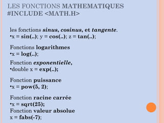 LES FONCTIONS MATHEMATIQUES
#INCLUDE <MATH.H>
les fonctions sinus, cosinus, et tangente.
•x = sin(..); y = cos(..); z = tan(..);
Fonctions logarithmes
•x = log(..);
Fonction exponentielle,
•double x = exp(..);
Fonction puissance
•x = pow(5, 2);
Fonction racine carrée
•x = sqrt(25);
Fonction valeur absolue
x = fabs(-7);
 