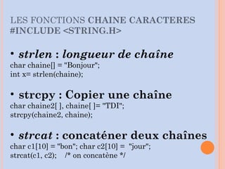 • strlen : longueur de chaîne
char chaine[] = "Bonjour";
int x= strlen(chaine);
• strcpy : Copier une chaîne
char chaine2[ ], chaine[ ]= "TDI";
strcpy(chaine2, chaine);
• strcat : concaténer deux chaînes
char c1[10] = "bon"; char c2[10] = "jour";
strcat(c1, c2); /* on concatène */
LES FONCTIONS CHAINE CARACTERES
#INCLUDE <STRING.H>
 