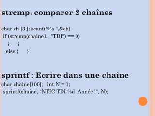 strcmp : comparer 2 chaînes
char ch [3 ]; scanf("%s ",&ch)
if (strcmp(chaine1, "TDI") == 0)
{ }
else { }
sprintf : Ecrire dans une chaîne
char chaine[100]; int N = 1;
sprintf(chaine, "NTIC TDI %d Année !", N);
 