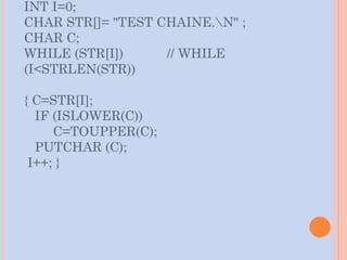 INT I=0;
CHAR STR[]= "TEST CHAINE.N" ;
CHAR C;
WHILE (STR[I]) // WHILE
(I<STRLEN(STR))
{ C=STR[I];
IF (ISLOWER(C))
C=TOUPPER(C);
PUTCHAR (C);
I++; }
 