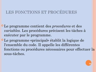 LES FONCTIONS ET PROCÉDURES
 Le programme contient des procedures et des
variables. Les procédures précisent les tâches à
exécuter par le programme.
 Le programme «principal» établit la logique de
l'ensemble du code. Il appelle les différentes
fonctions ou procédures nécessaires pour effectuer la
sous-tâches.
66
 