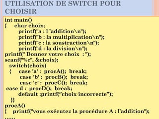 int main()
{ char choix;
printf("a : l ’additionn");
printf("b : la multiplicationn");
printf("c : la soustractionn");
printf("d : la divisionn");
printf(" Donner votre choix : ");
scanf("%c", &choix);
switch(choix)
{ case 'a' : procA(); break;
case 'b' : procB(); break;
case 'c' : procC(); break;
case d : procD(); break;
default :printf(‘’choix incorrecte’’);
}}
procA()
{ printf("vous exécutez la procédure A : l’addition");
……
UTILISATION DE SWITCH POUR
CHOISIR
 