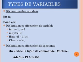  Déclaration des variables
int x;
float y,w;
 Déclaration et affectation de variable
 int x= 1, z=5
 int y=x+2;
 float pi = 3.14;
 Char z = ‘a’;
 Déclaration et affectation de constante
On utilise la ligne de commande : #define.
#define PI 3.14159
7
TYPES DE VARIABLES
 