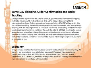 Same Day Shipping, Order Confirmation and Order
Tracking
Once your order is placed for the Adic 40-1220-26, you may select from several shipping
methods, including UPS, Federal Express, DHL, USPS, 3 day, 2 day, overnight and
international methods. Orders received and approved before 3PM EST will generally ship
the same business day. You will receive an order confirmation email for your Adic 40-1220-
26 along with the tracking number as soon as it is available. The tracking number will allow
you to track your shipment in real time. We pack the Adic 40-1220-26 in anti-static bubble
wrap to ensure safe delivery. We will combine multiple items in one shipment whenever
possible to save on shipping time and costs. Because we have several distribution points
and vendor locations, sometimes orders will be divided into multiple shipments, but never
at extra cost to you.
_______________________________________
Warranty
Every item you purchase from us includes a warranty and our hassle-free return policy. We
stand by our product and your satisfaction is our goal. If you ever have questions or
concerns about your Adic 40-1220-26 order, simply contact our Customer Service
Department at 877-878-9134, Monday - Friday, 9 AM - 5 PM EST. Friendly customer service
reps are available to assist you with your order.
 