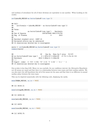 and medians of attendance for all of these divisions are equivalent to one another. When Looking at the
results:
aov(Labor$A_MEDIAN~as.factor(Labor$`town type`))
## Call:
## aov(formula = Labor$A_MEDIAN ~ as.factor(Labor$`town type`))
##
## Terms:
## as.factor(Labor$`town type`) Residuals
## Sum of Squares 15973478269 588171751750
## Deg. of Freedom 4 2615
##
## Residual standard error: 14997.41
## Estimated effects may be unbalanced
## 15 observations deleted due to missingness
anova <- aov(Labor$A_MEDIAN~as.factor(Labor$`town type`))
summary(anova)
## Df Sum Sq Mean Sq F value Pr(>F)
## as.factor(Labor$`town type`) 4 1.597e+10 3.993e+09 17.75 2.17e-14 ***
## Residuals 2615 5.882e+11 2.249e+08
## ---
## Signif. codes: 0 '***' 0.001 '**' 0.01 '*' 0.05 '.' 0.1 ' ' 1
## 15 observations deleted due to missingness
Our p-value is less than 0.05. Hence we can conclude, for our conﬁdence interval, the Alternative Hypothesis:
not all means are equal and that there is a relationship between town types and their median salaries. We
can also reject the null hypothesis that all of the means are the same and that there is no diﬀerence in annual
median salary between the town types.
This can be depicted numerically with the following code, displaying the media
mean(DBQ$A_MEDIAN, na.rm = TRUE)
## [1] 36155.21
mean(college$A_MEDIAN, na.rm = TRUE)
## [1] 40332.53
mean(metro$A_MEDIAN, na.rm = TRUE)
## [1] 40374
mean(rural$A_MEDIAN, na.rm = TRUE)
## [1] 34782.75
4
 