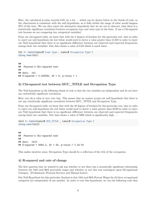 Here, the calculated p-value exceeds 0.05, by a lot. . . which can be shown below in the chunk of code, so
the observation is consistent with the null hypothesis, as it falls within the range of what would happen
95% of the time. We can then reject the alternative hypothesis that we set out to discover, that there is a
statistically signiﬁcant correlation between occupation type and town type in the Iowa. (I use a Chi-squared
test because we are comparing two categorical variables)
From our chi-squared table, we know that with the 8 degrees of freedom for this particular test, that in order
to reject our null hypothesis the test below would need to derive a value greater than 15.507 in order to reject
our Null hypothesis that there is no signiﬁcant diﬀerence between our observed and expected frequencies
among these two variables. Our data shows a value of 0.03 which is much lower.
tbl <- table(Labor$`town type`, Labor$`Occupation Type`)
chisq.test(tbl)
##
## Pearson's Chi-squared test
##
## data: tbl
## X-squared = 0.026346, df = 8, p-value = 1
3) Chi-squared test between OCC_TITLE and Occupation Type
The Null hypothesis in the following chunk of code is that the two variables are independent and do not have
any statistically signiﬁcant correlation.
Here, our chi p value is very very tiny. This means that we cannot accept our null hypothesis that there is
not any statistically signiﬁcant correlation between OCC_TITLE and Occupation Type.
From our chi-squared table, we know that with the 40 degrees of freedom for this particular test, that in order
to reject our null hypothesis the test below would need to derive a value greater than 63.69 in order to reject
our Null hypothesis that there is no signiﬁcant diﬀerence between our observed and expected frequencies
among these two variables. Our data shows a value of 5000 which is signiﬁcantly high. . . .
tbl2 <- table(Labor$`OCC_TITLE`, Labor$`Occupation Type`)
chisq.test(tbl2)
##
## Pearson's Chi-squared test
##
## data: tbl2
## X-squared = 4944.2, df = 44, p-value < 2.2e-16
This makes intuitive sense, Occupation Type should be a reﬂection of the title of the occupation
4) R-squared and rate of change
The ﬁrst question that we wanted to ask was whether or not there was a statistically signiﬁcant relationship
between the 10th and 90th percentile wages and whether or not this was contingent upon Occupational
Category. (Professional, Personal Services and Manual Labor)
Our Null Hypothesis for this particular Analysis is that 10th and 90th Percent Wages for all three occupational
categories are independent of one another. In order to test this hypothesis, we run the following code that
6
 