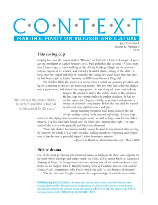 c o n t e x tMARTIN E. MARTY ON RELIGION AND CULTURE
July 2010, Part A
Volume 42, Number 7
$2.50
Published by the Claretians 12 times a year. Claretian Publications, 205 West Monroe Street,
Chicago, Illinois 60606. Material may not be reproduced or photocopied in any form without permis-
sion. All rights reserved. We welcome annual subscriptions at $39.95 for U.S. mail delivery or $34.95 for
electronic delivery. Call 1-800-328-6515. ISSN 0361-8854.
This saving cup
Dipping first into the basket marked “History,” we find this reference: A couple of years
ago the newsletter of Luther Seminary in St. Paul published this account: “A little more
than 25 years ago, a youth walking by the old log Muskego Chapel on the seminary
campus peeped in its window and noticed a beautiful chalice sitting on the altar. He
broke into the chapel and stole it. Naturally, the young boy didn’t know that this chal-
ice had been a gift to Luther Seminary in 1936 from Norway’s King Olaf.
“In October 2006, the pastor at a nearby church called the seminary president ask-
ing for a meeting to discuss ‘an interesting matter.’ The boy who had stolen the chalice,
now a grown man, had visited his congregation. He was dying of cancer and had one
request: He wanted to return the stolen chalice to the seminary.
He had kept the pewter chalice in perfect condition. It had sat
on his mantel for 25 years. Finally, its presence had become a
source of discomfort and unease. Before the man died he wanted
it returned to its rightful owner and place.
“Luther Seminary president Rick Bliese received the gift
of ‘the prodigal chalice’ with surprise and delight. Letters were
written to this dying man expressing appreciation, as well as forgiveness for his earlier
misdeed. The lost had been found; now the blind were gaining their sight. The man
received the letters with gratitude and died soon afterward.
“Now this chalice has become doubly special because it was returned after serving
the purpose for which it was really intended: Calling sinners to repentance and forgive-
ness. It has become a powerful sign of Luther Seminary’s mission.”
—Quoted in Homiletics (homileticsonline.com), March 2010
Divine drama
One of the most perplexing and promising issues in religious life these years appears on
the front where theology and science meet. Ilia Delio, O.S.F., senior fellow at Woodstock
Theological Center at Georgetown University, reviews one of the most important recent
books on the subject: John F. Haught’s Making Sense of Evolution: Darwin, God, and the
Drama of Life (Westminster John Knox), which she calls “a rich banquet of thought”:
“On the one hand Haught confronts the cryptotheology of scientific materialists,
“He had kept the pewter chalice
in perfect condition. It had sat
on his mantel for 25 years.”
 