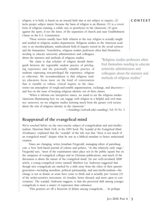C o n t e x t
3July 2010, Part A
religion, it is held, is based on an inward faith that is not subject to inquiry; (2)
lacks proper subject matter because the basis of religion is an illusion; (3) is a covert
form of religious training, a subtle way to proselytize in the classroom; (4) goes
against the spirit, if not the letter, of the separation of church and state Establishment
Clause in the U.S. Constitution.
“These worries usually have little relation to the way religion is actually taught
and studied in religious studies departments. Religious studies in the American acad-
emy is an interdisciplinary, multicultural field of inquiry rooted in the social sciences
and the humanities. Nonetheless, religious studies professors often find themselves
needing to educate university administrators and colleagues
about the manners and methods of religious studies.
“My claim is that scholars of religion should distin-
guish between the regrettable student practice of privileg-
ing experience and the potentially valuable practice of
students expressing non-privileged life experience, religious
or otherwise. My recommendation is that religious stud-
ies educators focus more on the kind of conversation
that is suitable to robust, critical inquiry in the class-
room—an atmosphere of rough-and-tumble argumentation, exchange, and discovery—
and less on the issue of keeping religious identity out of their classes.
“When it informs our interpretive stance, we stand to see the religious studies
classroom illuminating how we can engage with religion in a helpful and civil man-
ner; moreover, we see religious studies learning much from the greater civil society
about the role of religious identity in the classroom.”
—Soundings (web.utk.edu/~sounding), Vol. 91 No. 3
Reappraisal of the evangelical mind
We’ve touched before on the once-touchy subject of evangelicalism and anti-intellec-
tualism. Historian Mark Noll, in his 1994 book The Scandal of the Evangelical Mind
(Eerdmans), explained that the “scandal” of the title was that “there is not much of
an evangelical mind,” despite what he saw as a biblical mandate to better understand
creation.
Times are changing, writes Jonathan Fitzgerald, managing editor of patrolmag.
com, a New York-based journal of culture and politics. “At this relatively early stage,”
Fitzgerald says, “most of the examination takes place not in the public square but on
the campuses of evangelical colleges and in Christian publications, and much of the
discussion is about the nature of the evangelical mind. [In one well-circulated 2008
article, a young evangelical writer named] Matthew Lee Anderson suggested that
though new evangelicals are marked by a shift away from the ethos of their parents’
generation—including moralism, political partisanship, and anti-intellectualism—the
change is not as drastic as some have come to think and is actually just ‘version 2.0
of the seeker-sensitive movement: it’s trendier, better dressed, and more open to con-
versation.’ The scandal, Anderson suggests, is that the perceived shift among younger
evangelicals is more a matter of expression than substance.
“This position set off a firestorm of debate among evangelicals. . . . In perhaps
“Religious studies professors often
find themselves needing to educate
university administrators and
colleagues about the manners and
methods of religious studies.”
 