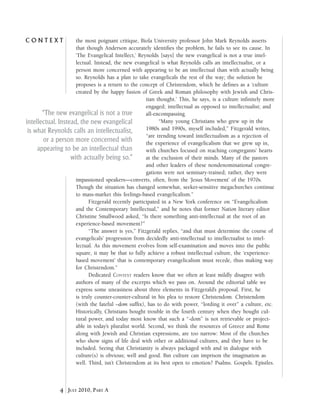 C o n t e x t
4 July 2010, Part A
the most poignant critique, Biola University professor John Mark Reynolds asserts
that though Anderson accurately identifies the problem, he fails to see its cause. In
‘The Evangelical Intellect,’ Reynolds [says] the new evangelical is not a true intel-
lectual. Instead, the new evangelical is what Reynolds calls an intellectualist, or a
person more concerned with appearing to be an intellectual than with actually being
so. Reynolds has a plan to take evangelicals the rest of the way; the solution he
proposes is a return to the concept of Christendom, which he defines as a ‘culture
created by the happy fusion of Greek and Roman philosophy with Jewish and Chris-
tian thought.’ This, he says, is a culture infinitely more
engaged; intellectual as opposed to intellectualist; and
all-encompassing.
“Many young Christians who grew up in the
1980s and 1990s, myself included,” Fitzgerald writes,
“are trending toward intellectualism as a rejection of
the experience of evangelicalism that we grew up in,
with churches focused on reaching congregants’ hearts
at the exclusion of their minds. Many of the pastors
and other leaders of these nondenominational congre-
gations were not seminary-trained; rather, they were
impassioned speakers—converts, often, from the ‘Jesus Movement’ of the 1970s.
Though the situation has changed somewhat, seeker-sensitive megachurches continue
to mass-market this feelings-based evangelicalism.”
Fitzgerald recently participated in a New York conference on “Evangelicalism
and the Contemporary Intellectual,” and he notes that former Nation literary editor
Christine Smallwood asked, “Is there something anti-intellectual at the root of an
experience-based movement?”
“The answer is yes,” Fitzgerald replies, “and that must determine the course of
evangelicals’ progression from decidedly anti-intellectual to intellectualist to intel-
lectual. As this movement evolves from self-examination and moves into the public
square, it may be that to fully achieve a robust intellectual culture, the ‘experience-
based movement’ that is contemporary evangelicalism must recede, thus making way
for Christendom.”
Dedicated Context readers know that we often at least mildly disagree with
authors of many of the excerpts which we pass on. Around the editorial table we
express some uneasiness about three elements in Fitzgerald’s proposal. First, he
is truly counter-counter-cultural in his plea to restore Christendom. Christendom
(with the fateful –dom suffix), has to do with power, “lording it over” a culture, etc.
Historically, Christians bought trouble in the fourth century when they bought cul-
tural power, and today most know that such a “-dom” is not retrievable or project-
able in today’s pluralist world. Second, we think the resources of Greece and Rome
along with Jewish and Christian expressions, are too narrow: Most of the churches
who show signs of life deal with other or additional cultures, and they have to be
included. Seeing that Christianity is always packaged with and in dialogue with
culture(s) is obvious; well and good. But culture can imprison the imagination as
well. Third, isn’t Christendom at its best open to emotion? Psalms. Gospels. Epistles.
“The new evangelical is not a true
intellectual. Instead, the new evangelical
is what Reynolds calls an intellectualist,
or a person more concerned with
appearing to be an intellectual than
with actually being so.”
 