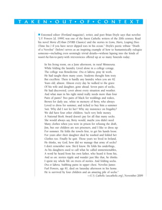 T a k e n o u t o f c o n t e x tT a k e n o u t o f c o n t e x t
 Esteemed editor (Portland magazine), writer, and poet Brian Doyle says that novelist
“J. F. Powers [d. 1999] was one of the finest Catholic writers of the 20th century. Read
his novel Morte d’Urban (NYRB Classics) and the stories in Lions, Harts, Leaping Does
(Time Inc.) if you have never dipped toes in his ocean.” Doyle’s poetic tribute “Death
of a Novelist” (below) serves as an inspiring example of how to humanistically eulogize
someone—including even seemingly trivial details—without lapsing into the kinds of
wasn’t-he-fun-to-party-with irreverencies offered up at so many funerals today:
In his living room, on a June afternoon, in rural Minnesota.
While folding the laundry. Lived alone in a college cottage.
The college was Benedictine. Ora et labora, pray & work.
He had taught there many years. Students thought him testy
But excellent. There is hardly any laundry when you are 82
Years old, almost. Almost every day he walked to the grave
Of his wife and daughter, gone ahead. Seven pairs of socks,
He had discovered, cover about every situation and weather.
And what man in his right mind really needs more than four
Pairs of pants? Two pairs of black for weddings and wakes,
Brown for daily use, white in memory of Betty, who always
Loved to dress for summer, and itched to buy him a summer
Suit. Why did I not let her? Why my insistence on frugality?
We did have four other children. Such very little money.
A National Book Award doesn’t pay for all that many socks.
She would always say, Betty would, maybe you didn’t need
Many clothes when you were in prison for refusing the draft,
Jim, but our children are not prisoners, and I like to dress up
For summer. He folds the towels first, to get his hands loose.
For years after their daughter died he washed and folded her
Clothes too. Finally he quit. Those years we lived in Ireland,
He thinks, my God, how did we manage that army of socks?
I don’t remember now. She’d know. He folds his underlings,
As his daughters used to call what he called unmentionables,
A word he heard from his own father, who heard it from his,
And so on: stories ripple and wander just like that, he thinks.
I spent my whole life on rivers of stories. And folding socks.
Ora et labora. Stabbing pains in upper chest. Novelist James
Farl Powers, age 81, died on Saturday afternoon in his home.
He is survived by four children and an amazing pile of socks.”
—U.S. Catholic (uscatholic.org), November 2009
 