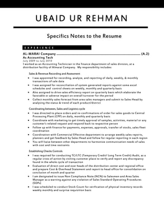 Specifics Notes to the Resume
AL-MARAI Company …………………………………………………………………………………………… (A.2)
As Accounting Tech
July 2009 to July 2010
I worked as an Accounting Technician in the finance department of sales division, at a
distribution facility of Almarai Company. My responsibility includes:
Sales & Revenue Recording and Assessment
 I was appointed for recording, analyze, and reporting of daily, weekly, & monthly
transactions of sale data
 I was assigned for reconciliation of system generated reports against some excel
schedules and control sheets on weekly, monthly and quarterly basis
 Also assigned to drive sales efficiency report on quarterly basis which elaborate the
favorable or adverse impact on overall turnover for the period
 Collect monthly sales forecast from area sales managers and submit to Sales Head by
analysing the status & trend of each product/district
Coordinating between, Sales and Logistics cycle
 I was directed to place orders and re-confirmations of order for sales goods to Central
Processing Plant (CPP) on daily, monthly and quarterly basis
 Coordinate with marketing to get timely approval of samples, activities, material or any
customer’s related request and respond back to respective person
 Follow up with finance for payments, expenses, approvals, transfer of stocks, sales fleet
coordination
 Coordination with Commercial Effective department to arrange weekly sales reports,
planners and get feedback by Sales Head and follow for regular reporting in each region
 You will liaise between other departments to harmonize communication needs of sales
with cost and time restraints
Establishing Checks Controls
 I was required for conducting TC/LTC (Temporary Credit/ Long Term Credit) Audit, as a
regular cross of action by visiting customer place to verify and report any discrepancy
found in the whole cycle of transaction
 Evaluation of direct cost and over heads of the distribution center and regional office
and prepare Cost & Overhead Statement and report to head office for consolidation on
conclusion of month and quarter
 I am designated to issue Non Compliance Note (NCN) to Salesmen and Area Sales
Manager as a warning against any violation of Sales Standard Operating Procedures
(SOPs)
 I was scheduled to conduct Stock Count for verification of physical inventory records
weekly monthly and surprise requisition basis
E X P E R I E N C E
UBAID UR REHMAN
 