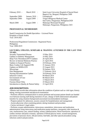 February 2010 - March 2010 : Saint Louis University Hospital of Sacred Heart
Baguio City, Benguet, Philippines 2600
September 2009- January 2010 : Unemployed
September 2008- August 2009 : Virgen Milagrosa Medical Center
San Carlos, Pangasinan, Philippines2420
March 2008 - August 2008 : Malasiqui Municipal Hospital
Malasiqui, Pangasinan, Philippines 2421
PROFESSIONAL MEMBERSHIP:
Saudi Commission for Health Specialties – Licensed Nurse
Kingdom of Saudi Arabia
Year: 2010-2021
Professional Regulation Commission - Registered Nurse
Philippines
Year: 2008-2019
LECTURES, UPDATES, SEMINARS & TRAINING ATTENDED IN THE LAST TWO
YEARS:
Sexually Transmitted Disease 19 May 2016
Updates in Diabetic Management 18 May 2016
Deep Vein Thrombosis/DVT Updates 28 April 2016
Review in Internal Medicine Practice 21 April 2016
Updates in Surgical Practice 24 February 2016
Basic Cardiac Life Support/CPR 31 January 2016
Updates on MERS-COV 25 August 2015
Miscarriage 28 January 2014
Pain Management 17 February 2014
Nursing Documentation Update 24 February 2014
Infection Control 04 March 2014
Environment of Care 06 March 2014
Cholelithiasis 13 March 2014
Fracture Distal Tibia 25 March 2014
Introduction to Quality & Patient Safety 15 April 2014
JOB DESCRIPTION:
-Obtains and records data information about the condition of patient such as vital signs, history
taking, nursing assessment and physical examination
- Performs effective communication to ensure pertinent and accurate patient details are handed
over between nursing staff during transition of care, change of shift endorsement and patient
transfers by using situation-background-assessment-recommendation technique.
- Prepares patient for admission, secures consent for hospitalization and management
- Assists physician when examining patient, during treatment and procedure
- Carries out doctor’s legal orders
- Performs oxygen administration, intravenous cannulation, intravenous and medication
administration using intravenous and medication pump machines, nasogastric tube insertion &
care, tracheostomy care, enteral feeding, urinary catheterization, blood transfusion, operation of
cardiac monitor and pulse oximetry, operation of blood glucose meter, wound management,
prevention of pressure ulcers, fall prevention, bed bath, and other special procedures using
infection control and prevention.
Page 2 of 3
 
