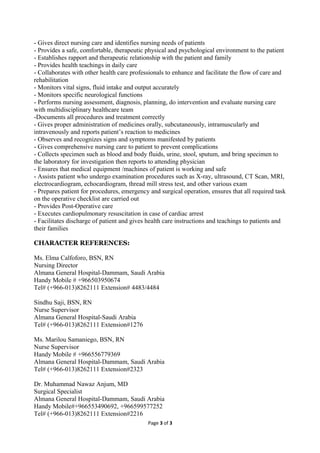 - Gives direct nursing care and identifies nursing needs of patients
- Provides a safe, comfortable, therapeutic physical and psychological environment to the patient
- Establishes rapport and therapeutic relationship with the patient and family
- Provides health teachings in daily care
- Collaborates with other health care professionals to enhance and facilitate the flow of care and
rehabilitation
- Monitors vital signs, fluid intake and output accurately
- Monitors specific neurological functions
- Performs nursing assessment, diagnosis, planning, do intervention and evaluate nursing care
with multidisciplinary healthcare team
-Documents all procedures and treatment correctly
- Gives proper administration of medicines orally, subcutaneously, intramuscularly and
intravenously and reports patient’s reaction to medicines
- Observes and recognizes signs and symptoms manifested by patients
- Gives comprehensive nursing care to patient to prevent complications
- Collects specimen such as blood and body fluids, urine, stool, sputum, and bring specimen to
the laboratory for investigation then reports to attending physician
- Ensures that medical equipment /machines of patient is working and safe
- Assists patient who undergo examination procedures such as X-ray, ultrasound, CT Scan, MRI,
electrocardiogram, echocardiogram, thread mill stress test, and other various exam
- Prepares patient for procedures, emergency and surgical operation, ensures that all required task
on the operative checklist are carried out
- Provides Post-Operative care
- Executes cardiopulmonary resuscitation in case of cardiac arrest
- Facilitates discharge of patient and gives health care instructions and teachings to patients and
their families
CHARACTER REFERENCES:
Ms. Elma Calfoforo, BSN, RN
Nursing Director
Almana General Hospital-Dammam, Saudi Arabia
Handy Mobile # +966503950674
Tel# (+966-013)8262111 Extension# 4483/4484
Sindhu Saji, BSN, RN
Nurse Supervisor
Almana General Hospital-Saudi Arabia
Tel# (+966-013)8262111 Extension#1276
Ms. Marilou Samaniego, BSN, RN
Nurse Supervisor
Handy Mobile # +966556779369
Almana General Hospital-Dammam, Saudi Arabia
Tel# (+966-013)8262111 Extension#2323
Dr. Muhammad Nawaz Anjum, MD
Surgical Specialist
Almana General Hospital-Dammam, Saudi Arabia
Handy Mobile#+966553490692, +966599577252
Tel# (+966-013)8262111 Extension#2216
Page 3 of 3
 