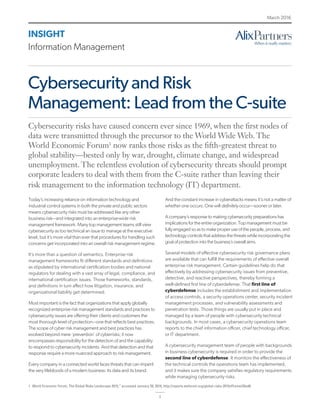 1
INSIGHT
Information Management
March 2016
Cybersecurity and Risk
Management: Lead from the C-suite
Today’s increasing reliance on information technology and
industrial control systems in both the private and public sectors
means cybersecurity risks must be addressed like any other
business risk—and integrated into an enterprise-wide risk
management framework. Many top management teams still view
cybersecurity as too technical an issue to manage at the executive
level, but it’s more vital than ever that procedures for handling such
concerns get incorporated into an overall risk management regime.
It’s more than a question of semantics. Enterprise risk
management frameworks fit different standards and definitions
as stipulated by international certification bodies and national
regulators for dealing with a vast array of legal, compliance, and
international certification issues. Those frameworks, standards,
and definitions in turn affect how litigation, insurance, and
organizational liability get determined.
Most important is the fact that organizations that apply globally
recognized enterprise risk management standards and practices to
cybersecurity issues are offering their clients and customers the
most thorough level of protection—one that reflects best practices.
The scope of cyber risk management and best practices has
evolved beyond mere ‘prevention’ of cyberrisks; it now
encompasses responsibility for the detection of and the capability
to respond to cybersecurity incidents. And that detection and that
response require a more nuanced approach to risk management.
Every company in a connected world faces threats that can imperil
the very lifebloods of a modern business: its data and its brand.
And the constant increase in cyberattacks means it’s not a matter of
whether one occurs. One will definitely occur—sooner or later.
A company’s response to making cybersecurity preparations has
implications for the entire organization. Top management must be
fully engaged so as to make proper use of the people, process, and
technology controls that address the threats while incorporating the
goal of protection into the business’s overall aims.
Several models of effective cybersecurity risk governance plans
are available that can fulfill the requirements of effective overall
enterprise risk management. Certain guidelines help do that
effectively by addressing cybersecurity issues from preventive,
detective, and reactive perspectives, thereby forming a
well-defined first line of cyberdefense. That first line of
cyberdefense includes the establishment and implementation
of access controls, a security operations center, security incident
management processes, and vulnerability assessments and
penetration tests. Those things are usually put in place and
managed by a team of people with cybersecurity technical
backgrounds. In most cases, a cybersecurity operations team
reports to the chief information officer, chief technology officer,
or IT department.
A cybersecurity management team of people with backgrounds
in business cybersecurity is required in order to provide the
second line of cyberdefense. It monitors the effectiveness of
the technical controls the operations team has implemented,
and it makes sure the company satisfies regulatory requirements
while managing cybersecurity risks.
Cybersecurity risks have caused concern ever since 1969, when the first nodes of
data were transmitted through the precursor to the World Wide Web. The
World Economic Forum1
now ranks those risks as the fifth-greatest threat to
global stability—bested only by war, drought, climate change, and widespread
unemployment. The relentless evolution of cybersecurity threats should prompt
corporate leaders to deal with them from the C-suite rather than leaving their
risk management to the information technology (IT) department.
1	 World Economic Forum, The Global Risks Landscape 2015,” accessed January 20, 2016, http://reports.weforum.org/global-risks-2015/#frame/20ad6.
 
