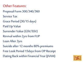 OtherFeatures:
ProposalForm 300/340/360
Service Tax
Grace Period (30/15 days)
PaidUp Value
Surrender Value(GSV/SSV)
Revival within2yrs from FUP
Loan After 3yrs
Suicideafter 12 months 80% premiums
Free Look Period15days from OP Receipt
Dating Back withinFinancial Year(JAAM)
 