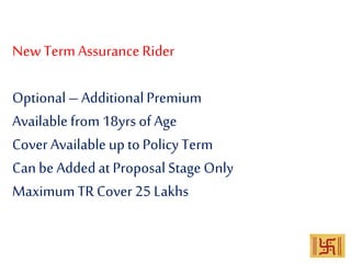 New Term Assurance Rider
Optional– AdditionalPremium
Available from 18yrs of Age
Cover Available up to PolicyTerm
Can be Addedat Proposal Stage Only
Maximum TRCover 25 Lakhs
 