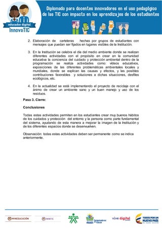 2. Elaboración de carteleras hechas por grupos de estudiantes con
mensajes que puedan ser fijados en lugares visibles de la Institución.
3. En la Institución se celebra el día del medio ambiente donde se realizan
diferentes actividades con el propósito en crear en la comunidad
educativa la conciencia del cuidado y protección ambiental dentro de la
programación se realiza actividades como: vídeos educativos,
exposiciones de las diferentes problemáticas ambientales locales y
mundiales, donde se explican las causas y efectos, y las posibles
contribuciones favorables y soluciones a dichas situaciones, desfiles
ecológicos, etc.
4. En la actualidad se está implementando el proyecto de reciclaje con el
ánimo de crear un ambiente sano y un buen manejo y uso de los
residuos.
Paso 3. Cierre:
Conclusiones
Todas estas actividades permiten en los estudiantes crear muy buenos hábitos
de los cuidados y protección del entorno y la persona como parte fundamental
del sistema, ayudando de esta manera a mejorar la imagen de la Institución y
de los diferentes espacios donde se desenvuelven.
Observación: todas estas actividades deben ser permanente como se indica
anteriormente.
 