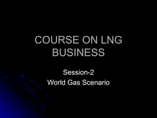 COURSE ON LNG
COURSE ON LNG
BUSINESS
BUSINESS
Session-2
Session-2
World Gas Scenario
World Gas Scenario
 