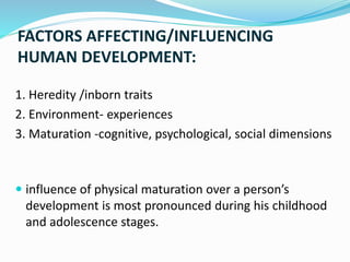 FACTORS AFFECTING/INFLUENCING
HUMAN DEVELOPMENT:
1. Heredity /inborn traits
2. Environment- experiences
3. Maturation -cognitive, psychological, social dimensions
 influence of physical maturation over a person’s
development is most pronounced during his childhood
and adolescence stages.
 