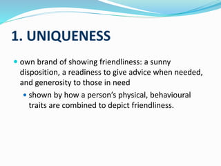 1. UNIQUENESS
 own brand of showing friendliness: a sunny
disposition, a readiness to give advice when needed,
and generosity to those in need
 shown by how a person’s physical, behavioural
traits are combined to depict friendliness.
 