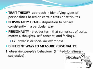  TRAIT THEORY- approach in identifying types of
personalities based on certain traits or attributes
 PERSONALITY TRAIT – disposition to behave
consistently in a particular way
 PERSONALITY - broader term that comprises of traits,
motives, thoughts, self-concept, and feelings.
 Ex. shyness or social awkwardness.
 DIFFERENT WAYS TO MEASURE PERSONALITY:
1. observing people’s behaviour (limited=loneliness-
subjective)
 