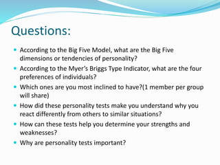 Questions:
 According to the Big Five Model, what are the Big Five
dimensions or tendencies of personality?
 According to the Myer’s Briggs Type Indicator, what are the four
preferences of individuals?
 Which ones are you most inclined to have?(1 member per group
will share)
 How did these personality tests make you understand why you
react differently from others to similar situations?
 How can these tests help you determine your strengths and
weaknesses?
 Why are personality tests important?
 