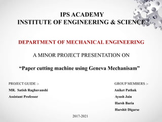 IPS ACADEMY
INSTITUTE OF ENGINEERING & SCIENCE
DEPARTMENT OF MECHANICAL ENGINEERING
A MINOR PROJECT PRESENTATION ON
“Paper cutting machine using Geneva Mechanisam”
PROJECT GUIDE :- GROUP MEMBERS :-
MR. Satish Raghuvanshi Aniket Pathak
Assistant Professor Ayush Jain
Harsh Baria
Harshit Digarse
2017-2021
 
