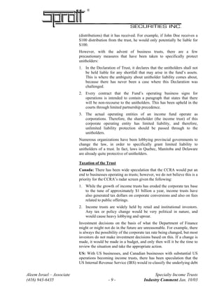 ®
(distributions) that it has received. For example, if John Doe receives a
$100 distribution from the trust, he would only potentially be liable for
$100.
However, with the advent of business trusts, there are a few
precautionary measures that have been taken to specifically protect
unitholders:
1. In the Declaration of Trust, it declares that the unitholders shall not
be held liable for any shortfall that may arise in the fund’s assets.
This is where the ambiguity about unitholder liability comes about,
because there has never been a case where this Declaration was
challenged.
2. Every contract that the Fund’s operating business signs for
operations is intended to contain a paragraph that states that there
will be non-recourse to the unitholders. This has been upheld in the
courts through limited partnership precedence.
3. The actual operating entities of an income fund operate as
corporations. Therefore, the shareholder (the income trust) of this
corporate operating entity has limited liability, and therefore,
unlimited liability protection should be passed through to the
unitholders.
Numerous organizations have been lobbying provincial governments to
change the law, in order to specifically grant limited liability to
unitholders of a trust. In fact, laws in Quebec, Manitoba and Delaware
are already quite protective of unitholders.
Taxation of the Trust
Canada: There has been wide speculation that the CCRA would put an
end to businesses operating as trusts; however, we do not believe this is a
priority for the CCRA’s radar screen given the following:
1. While the growth of income trusts has eroded the corporate tax base
to the tune of approximately $1 billion a year, income trusts have
also generated tax dollars on corporate conversions and also on fees
related to public offerings.
2. Income trusts are widely held by retail and institutional investors.
Any tax or policy change would be very political in nature, and
would cause heavy lobbying and uproar.
Investment decisions on the basis of what the Department of Finance
might or might not do in the future are unreasonable. For example, there
is always the possibility of the corporate tax rate being changed, but most
investors do not make investment decisions based on this. If a change is
made, it would be made in a budget, and only then will it be the time to
review the situation and take the appropriate action.
US: With US businesses, and Canadian businesses with substantial US
operations becoming income trusts, there has been speculation that the
US Internal Revenue Service (IRS) would re-classify the underlying debt
Aleem Israel – Associate Specialty Income Trusts
(416) 943-6435 - 9 - Industry Comment Jan. 10/03
 