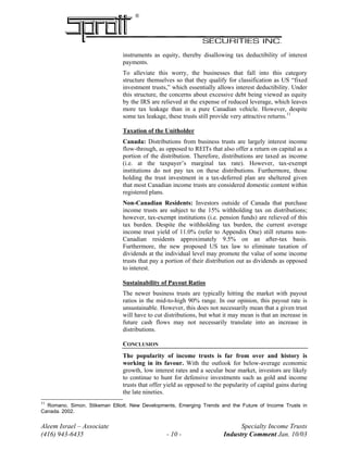 ®
instruments as equity, thereby disallowing tax deductibility of interest
payments.
To alleviate this worry, the businesses that fall into this category
structure themselves so that they qualify for classification as US “fixed
investment trusts,” which essentially allows interest deductibility. Under
this structure, the concerns about excessive debt being viewed as equity
by the IRS are relieved at the expense of reduced leverage, which leaves
more tax leakage than in a pure Canadian vehicle. However, despite
some tax leakage, these trusts still provide very attractive returns.11
Taxation of the Unitholder
Canada: Distributions from business trusts are largely interest income
flow-through, as opposed to REITs that also offer a return on capital as a
portion of the distribution. Therefore, distributions are taxed as income
(i.e. at the taxpayer’s marginal tax rate). However, tax-exempt
institutions do not pay tax on these distributions. Furthermore, those
holding the trust investment in a tax-deferred plan are sheltered given
that most Canadian income trusts are considered domestic content within
registered plans.
Non-Canadian Residents: Investors outside of Canada that purchase
income trusts are subject to the 15% withholding tax on distributions;
however, tax-exempt institutions (i.e. pension funds) are relieved of this
tax burden. Despite the withholding tax burden, the current average
income trust yield of 11.0% (refer to Appendix One) still returns non-
Canadian residents approximately 9.5% on an after-tax basis.
Furthermore, the new proposed US tax law to eliminate taxation of
dividends at the individual level may promote the value of some income
trusts that pay a portion of their distribution out as dividends as opposed
to interest.
Sustainability of Payout Ratios
The newer business trusts are typically hitting the market with payout
ratios in the mid-to-high 90% range. In our opinion, this payout rate is
unsustainable. However, this does not necessarily mean that a given trust
will have to cut distributions, but what it may mean is that an increase in
future cash flows may not necessarily translate into an increase in
distributions.
CONCLUSION
The popularity of income trusts is far from over and history is
working in its favour. With the outlook for below-average economic
growth, low interest rates and a secular bear market, investors are likely
to continue to hunt for defensive investments such as gold and income
trusts that offer yield as opposed to the popularity of capital gains during
the late nineties.
Aleem Israel – Associate Specialty Income Trusts
(416) 943-6435 - 10 - Industry Comment Jan. 10/03
11
Romano, Simon. Stikeman Elliott. New Developments, Emerging Trends and the Future of Income Trusts in
Canada. 2002.
 