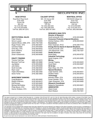 RESEARCH ANALYSTS
Director of Research
INSTITUTIONAL SALES Scott Lamacraft, CFA (416) 943-6426
Peter Charton (416) 943-6451 Consumer Products & Special Situations
Simon Lussier (514) 878-0009 Andrea Harbour, CFA (416) 943-6424
Gabriel Ollivier, CMA, CFA (403) 750-7200 Economics
Roger Poirier, CFA (416) 943-6447 Peter Andersen, Ph.D. (416) 364-7772
Cendrine Rollet (514) 878-0009 Energy Service Sector & Special Situations
Chris Roy, CFA (416) 943-6433 Scott Lamacraft, CFA (416) 943-6426
Kevin Williams (416) 943-6437 John Bereznicki, CFA (403) 750-7207
David Viljoen (416) 943-6487 Health Sciences
Zoran Vukasinovic (416) 943-6438 David Dean (416) 943-6722
Industrial Technology
EQUITY TRADING Sarah Hughes, CFA (416) 943-6485
Toronto Toll-Free (800) 407-6272 Mining
Montreal Toll-Free (888) 322-9666 George Topping (416) 943-6423
Jay Bakker (416) 943-6428 David Stein (416) 943-6407
John Brikis (514) 878-0009 Oil & Gas
Scott Connolly (416) 362-6342 Ryan Shay, CA, CFA (403) 750-7202
Ryan Lloyd (416) 362-6341 Special Situations
Taylor Shambleau (416) 362-3440 Leigh Gardner, CFA (416) 943-6431
Sonia Tomei (416) 362-3602 Heather Hatch (416) 943-6415
Technology
INVESTMENT BANKING Brandon Osten, CFA (416) 943-6427
Craig Bridgman (416) 943-6452 Susan Streeter, CFA (416) 943-6425
Robert Chalmers (416) 943-6412 Vigen Ghazarian, CFA (416) 943-6460
Duff Kovacs (416) 943-6409 Research Coordinator
Michael McCloskey (416) 943-6443 Natascha Swyrydenko (416) 943-6421
Philip Moore, CFA (403) 750-7206 ASSOCIATES
Darren Wallace, CFA (416) 943-6411 Aleem Israel (416) 943-6435
Brent Watson (403) 750-7201
HEAD OFFICE
Royal Bank Plaza South
Suite 3450
Toronto ON
M5J 2J2
Tel: (416) 362-7485
Fax: (416) 943-6499
Toll Free: (800) 461-2275
MONTREAL OFFICE
1800 McGill College Ave
Suite 2104
Montreal PQ
H3A 3J6
Tel: (514) 878-0009
Fax: (514) 878-1514
Toll Free: (800) 699-5946
CALGARY OFFICE
300 - 5th Avenue SW
Suite 2950
Calgary AB
T2P 3C4
Tel: (403) 266-4240
Fax: (403) 266-4250
Toll Free: (800) 461-9491
This report is issued by (i) in Canada, Sprott Securities Inc., a member of the IDA and CIPF, and (ii) in the US, Sprott Securities (USA) Limited, a member of the NASD. Every
province in Canada, state in the US, and most countries throughout the world have their own laws regulating the types of securities and other investment products which may be
offered to their residents, as well as the process for doing so. As a result, some of the securities discussed in this report may not be available to every interested investor. This
report is not, and under no circumstances, should be construed as, a solicitation to act as securities broker or dealer in any jurisdiction by any person or company that is not legally
permitted to carry on the business of a securities broker or dealer in that jurisdiction. This material is prepared for general circulation to all clients and does not have regard to the
particular circumstances or needs of any specific person who may read it. This report is provided for information purposes only and does not constitute an offer or solicitation to buy
or sell any securities discussed herein.
The information and any statistical data contained herein have been obtained from sources believed to be reliable as of the date of publication, but the accuracy or completeness of
the information is not guaranteed, nor in providing it does Sprott Securities Inc. assume any responsibility or liability. All opinions expressed and data provided herein are subject to
change without notice. The inventories of Sprott Securities Inc., its affiliated companies and the holdings of their respective directors, officers and companies with which they are
associated may have a long or short position or deal as principal in the securities discussed herein. A Sprott Securities Inc. company may have acted as underwriter or initial
purchaser or placement agent for a private placement of any of the securities of any company mentioned in this report, may from time to time solicit from or perform financial
advisory, or other services for such company. The securities mentioned in this report may not be suitable for all types of investors; their prices, value and/or the income they
produce may fluctuate and/or be adversely affected by exchange rates.
No part of any report may be reproduced in any manner without prior written permission of Sprott Securities Inc.
 