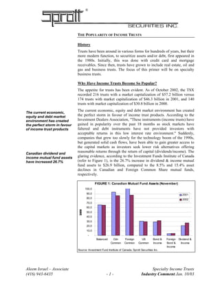 ®
THE POPULARITY OF INCOME TRUSTS
History
Trusts have been around in various forms for hundreds of years, but their
more modern function, to securitize assets and/or debt, first appeared in
the 1980s. Initially, this was done with credit card and mortgage
receivables. Since then, trusts have grown to include real estate, oil and
gas and business trusts. The focus of this primer will be on specialty
business trusts.
Why Have Income Trusts Become So Popular?
The appetite for trusts has been evident. As of October 2002, the TSX
recorded 216 trusts with a market capitalization of $57.2 billion versus
174 trusts with market capitalization of $46.3 billion in 2001, and 140
trusts with market capitalization of $30.8 billion in 2000.
The current economic, equity and debt market environment has created
the perfect storm in favour of income trust products. According to the
Investment Dealers Association, "These instruments (income trusts) have
gained in popularity over the past 18 months as stock markets have
faltered and debt instruments have not provided investors with
acceptable returns in this low interest rate environment." Suddenly,
companies that grew too slowly for the technology boom of the 1990s,
but generated solid cash flows, have been able to gain greater access to
the capital markets as investors seek lower risk alternatives offering
reasonable returns through the return of capital (dividends/income). The
glaring evidence, according to the Investment Funds Institute of Canada
(refer to Figure 1), is the 26.7% increase in dividend & income mutual
fund assets to $26.9 billion, compared to the 8.5% and 15.4% asset
declines in Canadian and Foreign Common Share mutual funds,
respectively.
The current economic,
equity and debt market
environment has created
the perfect storm in favour
of income trust products
Canadian dividend and
income mutual fund assets
have increased 26.7%
FIGURE 1: Canadian Mutual Fund Assets (November)
-
10.0
20.0
30.0
40.0
50.0
60.0
70.0
80.0
90.0
100.0
Balanced Cdn
Common
Foreign
Common
US
Common
Bond &
Income
Foreign
Bond &
Income
Dividend &
Income
$MM
2001
2002
Source: Investment Fund Institute of Canada, Sprott Securities Inc.
Aleem Israel – Associate Specialty Income Trusts
(416) 943-6435 - 1 - Industry Comment Jan. 10/03
 