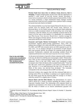 ®
Pension funds have been slow to embrace trusts, however, that is
changing. A basket of high-quality income trusts offer the opportunity to
generate a solid stream of low-risk income, thereby providing a
conservative investment vehicle to build a pension fund portfolio. In fact,
at a recent conference, a major institutional money manager recently
announced that it had received a mandate from a pension fund to manage
an income trust-only fund on its behalf.
The unlimited liability issue has been largely blamed for the slow or non-
existent move by pension funds into income trusts. However, as
discussed above, we are finally seeing signs of pension funds embracing
trusts as a viable investment vehicle, as the prevailing view in the legal
community is that the liability of a trust unitholder would be held by the
courts to be the same as the liability of a shareholder of a corporation
(see What Income Trust Investors Should Know: Liability on page 8).
While some disagree with this opinion, the issue will likely be litigated at
some point and this law will be tested.
Economic and Equity Market Environment: The current economic
environment suggests below-average performance. Since 1929, US
inflation has averaged 3.0% while real GDP has grown at 3.4% annually.
For 2003, real GDP and consumer prices are both expected to grow by
only 2.5%.1
As we progress through an environment of both anaemic
price and economic growth, the prospect for corporate profit growth is
uncertain. Furthermore, corporate and accounting scandals cloud the
corporate profit picture even more (see Corporate Governance below).
As the perceived certainty of growth in future corporate profits continues
to be low, the thirst for yield becomes increasingly evident. "Historically,
since 1926, we have witnessed dramatic shifts in stock and bond market
valuations. Prior to the mid 1950s, stocks were considered a good
investment only if their dividend yields exceeded bond yields."2
Over the
last 200 years, stocks have generated a real return of about 6.8% per
year. However, it is an under-discussed fact that 4.6%, or about two-
thirds of this return, was derived from dividends.3
The remainder
corresponds to the real annual growth in GDP over that time.
Prior to the mid-1950s,
stocks were considered a
good investment only if
their dividend yield
exceeded bond yields
Historical evidence also suggests that with the continued high price to
earnings ratios (P/E), we are likely to continue to see negative returns in
the near future given that the historical S&P P/E average is 14 times4
,
while the current P/E is slightly above 19 times.
Interest Rates and the Debt Market: The determination of a trust’s
yield is driven by a variety of factors including the relative yields of
long-term Canadian bonds. The relationship with corporate bonds (as
opposed to government) is the closest as the similar relative risk exists
that the threat of default on an interest (distribution) payment will
1
Andersen Economic Research Ltd. The Andersen Monthly Economic Report: Volume 18, Number 11. December
2002.
2
Jahnke, William. White Paper on The Asset Allocation Hoax. 1997.
3
Alexander, Michael. Stock Cycles. March 2000.
Aleem Israel – Associate Specialty Income Trusts
(416) 943-6435 - 2 - Industry Comment Jan. 10/03
4
Mauldin, John F. The Case for a Secular Bear Market. 2002.
 