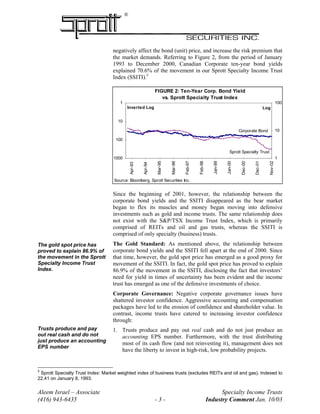 ®
negatively affect the bond (unit) price, and increase the risk premium that
the market demands. Referring to Figure 2, from the period of January
1993 to December 2000, Canadian Corporate ten-year bond yields
explained 70.6% of the movement in our Sprott Specialty Income Trust
Index (SSITI).5
FIGURE 2: Ten-Year Corp. Bond Yield
vs. Sprott Specialty Trust Index
1
10
100
Nov-02
Dec-01
Dec-00
Jan-00
Jan-99
Feb-98
Feb-97
Mar-96
Mar-95
Apr-94
Apr-93
Log
1
10
100
1000
Inverted Log
Source: Bloomberg, Sprott Securities Inc.
Sprott Specialty Trust
I d
Corporate Bond
Yi ld
Since the beginning of 2001, however, the relationship between the
corporate bond yields and the SSITI disappeared as the bear market
began to flex its muscles and money began moving into defensive
investments such as gold and income trusts. The same relationship does
not exist with the S&P/TSX Income Trust Index, which is primarily
comprised of REITs and oil and gas trusts, whereas the SSITI is
comprised of only specialty (business) trusts.
The Gold Standard: As mentioned above, the relationship between
corporate bond yields and the SSITI fell apart at the end of 2000. Since
that time, however, the gold spot price has emerged as a good proxy for
movement of the SSITI. In fact, the gold spot price has proved to explain
86.9% of the movement in the SSITI, disclosing the fact that investors’
need for yield in times of uncertainty has been evident and the income
trust has emerged as one of the defensive investments of choice.
The gold spot price has
proved to explain 86.9% of
the movement in the Sprott
Specialty Income Trust
Index.
Corporate Governance: Negative corporate governance issues have
shattered investor confidence. Aggressive accounting and compensation
packages have led to the erosion of confidence and shareholder value. In
contrast, income trusts have catered to increasing investor confidence
through:
Trusts produce and pay
out real cash and do not
just produce an accounting
EPS number
1. Trusts produce and pay out real cash and do not just produce an
accounting EPS number. Furthermore, with the trust distributing
most of its cash flow (and not reinvesting it), management does not
have the liberty to invest in high-risk, low probability projects.
Aleem Israel – Associate Specialty Income Trusts
(416) 943-6435 - 3 - Industry Comment Jan. 10/03
5
Sprott Specialty Trust Index: Market weighted index of business trusts (excludes REITs and oil and gas). Indexed to
22.41 on January 8, 1993.
 