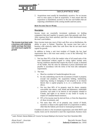 ®
2. Acquisitions must usually be immediately accretive. For an income
trust to raise equity to fund an acquisition, it must ensure that the
acquisition is immediately accretive to the new unit holders that are
expecting a distribution in the coming months (and not years).
HOW INCOME TRUSTS WORK
Description
Income trusts are essentially investment syndicates (or holding
companies) that pool together to acquire assets that generate cash flow.
After expenses have been satisfied, cash flow is then distributed among
the trust’s unit holders.
Since income trusts pay most of their cash flow out as distributions, the
ability to grow is limited. Therefore, the income trust best suits a
business with relatively stable free cash flows that do not need much
capital for growth.
The income trust best suits
a business with relatively
stable earnings that does
not need much capital for
growth
In addition to being a unit trust resident of Canada, the key legal
requirement that a unit trust must satisfy is one of the following6
two
requirements:
1. Not less than 95% of the fair market value of all issued units of the
trust (determined without regard to voting rights) include units
having conditions attached that require the trust to accept, at demand
of the holder, that the units be redeemed at prices determined and
payable in accordance with the terms of the trust (the redemption
requirement).
2. The trust:
a. Must be a resident in Canada throughout the year;
b. Its only undertaking must be the investment of funds in property
(except real property), the acquisition holding, maintaining,
improving, leasing or managing of real property or an interest
therein that is capital property to it, or a combination of the
above;
c. Not less than 80% of its property must be shares, property
convertible into shares, cash, bonds and debentures, marketable
securities, real estate or an interest in real property situated in
Canada, and rights to an interest in any rental or royalty in
respect of Canadian-based resources;
d. 95% of its income must be derived from, or from the disposition
of, these investments, and
e. Not more than 10% of its property may consist of bonds,
securities or shares in the capital stock of a corporation or debtor,
other than the federal, provincial or municipal government.
Condition (2) above is the investment requirement; and while REITs and
royalty trusts can be structured to meet this requirement, business trusts
Aleem Israel – Associate Specialty Income Trusts
(416) 943-6435 - 4 - Industry Comment Jan. 10/03
6
Lewin, Richard. Heenan Blaikie LLP. Income Tax Issues Relating to the Income Trust, Pg 6. November 2002.
 