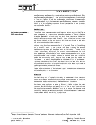 ®
usually cannot, and therefore, must satisfy requirement (1) instead. The
satisfaction of requirement (1), the redemption requirement, is discussed
in Structure below. While the redemption requirement is essentially
never exercised given that most (if not all) business trusts are publicly
listed, it is nevertheless stipulated in the prospectus as the primary
mechanism for liquidity.7
Tax Efficiency
One of the main reasons an operating business would structure itself as a
trust, rather than as a corporation, is to take advantage of the tax efficient
structure. Typically, income trusts pay very little cash taxes. Since the
portfolio's investments are made through a trust, all income and expenses
are flowed through to the unit holders (see Structure below to see how
this is accomplished without taxation).
Income trusts pay very
little cash taxes
Income trusts distribute substantially all of its cash flow to Unitholders
on a monthly basis. If the trust’s cash flow exceeds its annual
distributions, the trust will distribute units on December 31st
equal to the
excess. Immediately afterward, the income trust consolidates the total
units back to the total number of units issued and outstanding prior to the
unit distribution. For example, assume an income trust has 1,000,000
issued and outstanding units. Suppose that 10,000 units are issued on
December 31 to satisfy its obligation to distribute 100% of its income.
Upon the issuance of the 10,000 new units, the 1,010,000 units will be
reconsolidated back into the original 1,000,000 units. This legal work is
typically conducted behind the scenes.
Please refer to Taxation of the Trust on Page 9 for additional information
on Canadian and US tax treatment.
Structure
The basic structure of trusts is quite easy to understand. More complex
trusts can be found with limited partnerships, trusts on trusts, or trusts on
partnerships intertwined primarily for increased tax efficiency.
The basic trust structure, as seen in Figure 3, helps explain the core
elements. The Unitholders are beneficiaries of the Income Trust and not
the actual operating entity (Holdco/Opco) or its assets. The income trust
essentially operates as a holding company that receives cash flows from
Holdco/Opco, which is typically a corporation.
Aleem Israel – Associate Specialty Income Trusts
(416) 943-6435 - 5 - Industry Comment Jan. 10/03
7
Lewin, Richard. Heenan Blaikie LLP. Income Tax Issues Relating to the Income Trust, Pg 7. November 2002.
 