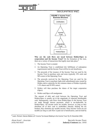 ®
FIGURE 3: Income Trust
Business Structure
Unitholders
Income
Operating
Trust
Trust
Holdco/Opco
Unitholders
Income
Operating
Trust
Trust
Holdco/Opco
Why are the cash flows not taxed between Holdco/Opco (a
corporation) and the Income Trust? On the formation of the trust,
there are a variety of transactions that legally must take place:8
1. The Income Trust is created.
2. An Operating Trust is established (for fulfillment of redemption
requirements) and the Income Trust will be its sole beneficiary.
3. The proceeds of the issuance of the Income Trust are used by the
Income Trust to purchase units and notes (typically 10% units and
90% notes) of the Operating Trust.
4. The proceeds received by the Operating Trust are used by the
Operating Trust to purchase high-yield subordinated notes issued by
Holdco and to subscribe for the common shares of Holdco (typically
1-5% shares and 95-99% notes).
5. Holdco will then purchase the shares of the target corporation
(Opco).
6. Holdco and Opco will amalgamate.
The amount of debt and yield between the Operating Trust and
Holdco/Opco is usually set at the magnitude of expected distributable
cash. Subsequently, cash flows from Holdco/Opco to the Income Trust
are made through interest payments, which is tax-deductible by
Holdco/Opco. All income trusts are taxable, however, as long as they
distribute all of their cash to unitholders (thereby shifting the tax
burden), they eliminate any taxable income. Since Income Trusts are not
taxable (as long as cash flow is paid out to beneficiaries, and not held by
Aleem Israel – Associate Specialty Income Trusts
(416) 943-6435 - 6 - Industry Comment Jan. 10/03
8
Lewin, Richard. Heenan Blaikie LLP. Income Tax Issues Relating to the Income Trust, Pg 18. November 2002.
 