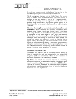 ®
the trust), these interest payments that the Income Trust receives are then
flowed directly through to the Unitholders (as distributions).
Why is a corporate structure used as Holdco/Opco? The primary
reason is that the actual income trust cannot carry on a business as
stipulated in trust law; however, it can act as a “holding company”
instead. The second key reason a corporation is used as the actual
operating entity (Holdco/Opco) is to provide limited liability to its
shareholders who, in this case, is the Income Trust and in turn, the
Unitholders.
Why is the Operating Trust inserted between the Income Trust and
Holdco/Opco? When satisfying the theoretical redemption clause
discussed above, Canada Customs and Revenue Agency (CCRA) has
issued rulings that allow the Income Trust to pay the redemption of units
by distribution of trust assets instead of cash.9
Hence, the Operating
Trust is placed below the Income Trust so that if a Unitholder requests
redemption (rather than selling the units on the public market), the
Income Trust redeems units and notes it owns in the Operating Trust as
opposed to being obligated to pay cash on demand, which would result in
running the actual business inefficiently. For example, to meet the strict
redemption requirement, an Income Trust’s operating business would
have to keep a cash store or sell operating assets on demand that may be
necessary for the day-to-day operation of the business.
Determining Distributable Cash
Distributable cash, which is not an accounting measure defined by
GAAP, is essentially free cash flow that the income trust has available
for payout (and not reinvestment). There are two variations of
determining distributable cash: bottom-up or top-down.
Top-Down: The widest and quickest measure of determining
distributable cash is the top down method starting with earnings before
interest, taxes, interest, depreciation and amortization or EBITDA. From
EBITDA, the following components are subtracted: interest, cash taxes
and maintenance capital expenditures (refer to Table 1). Finally, the
proceeds on asset sales may be added.
Aleem Israel – Associate Specialty Income Trusts
(416) 943-6435 - 7 - Industry Comment Jan. 10/03
9
Lewin, Richard. Heenan Blaikie LLP. Income Tax Issues Relating to the Income Trust, Pg 8. November 2002.
 