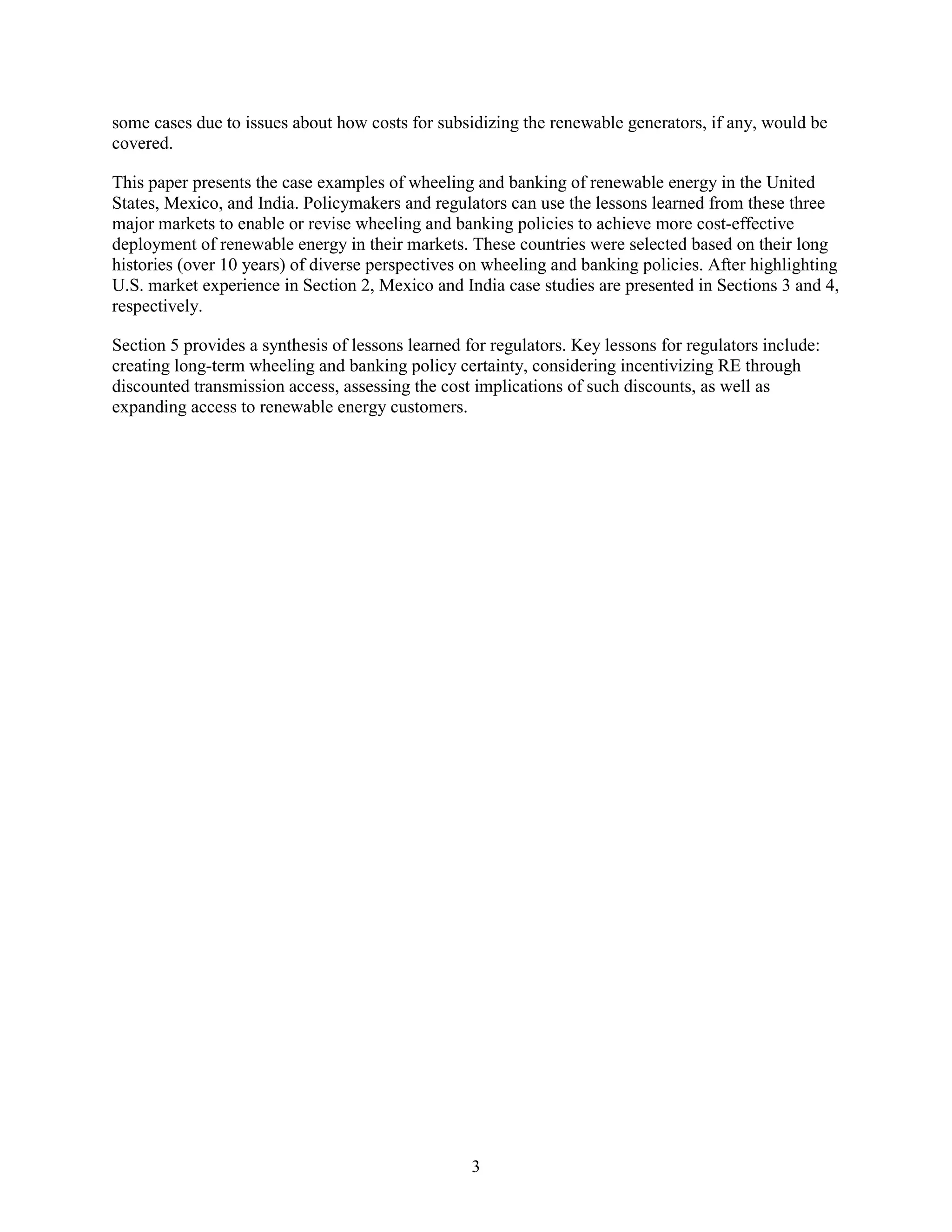 3
some cases due to issues about how costs for subsidizing the renewable generators, if any, would be
covered.
This paper presents the case examples of wheeling and banking of renewable energy in the United
States, Mexico, and India. Policymakers and regulators can use the lessons learned from these three
major markets to enable or revise wheeling and banking policies to achieve more cost-effective
deployment of renewable energy in their markets. These countries were selected based on their long
histories (over 10 years) of diverse perspectives on wheeling and banking policies. After highlighting
U.S. market experience in Section 2, Mexico and India case studies are presented in Sections 3 and 4,
respectively.
Section 5 provides a synthesis of lessons learned for regulators. Key lessons for regulators include:
creating long-term wheeling and banking policy certainty, considering incentivizing RE through
discounted transmission access, assessing the cost implications of such discounts, as well as
expanding access to renewable energy customers.
 