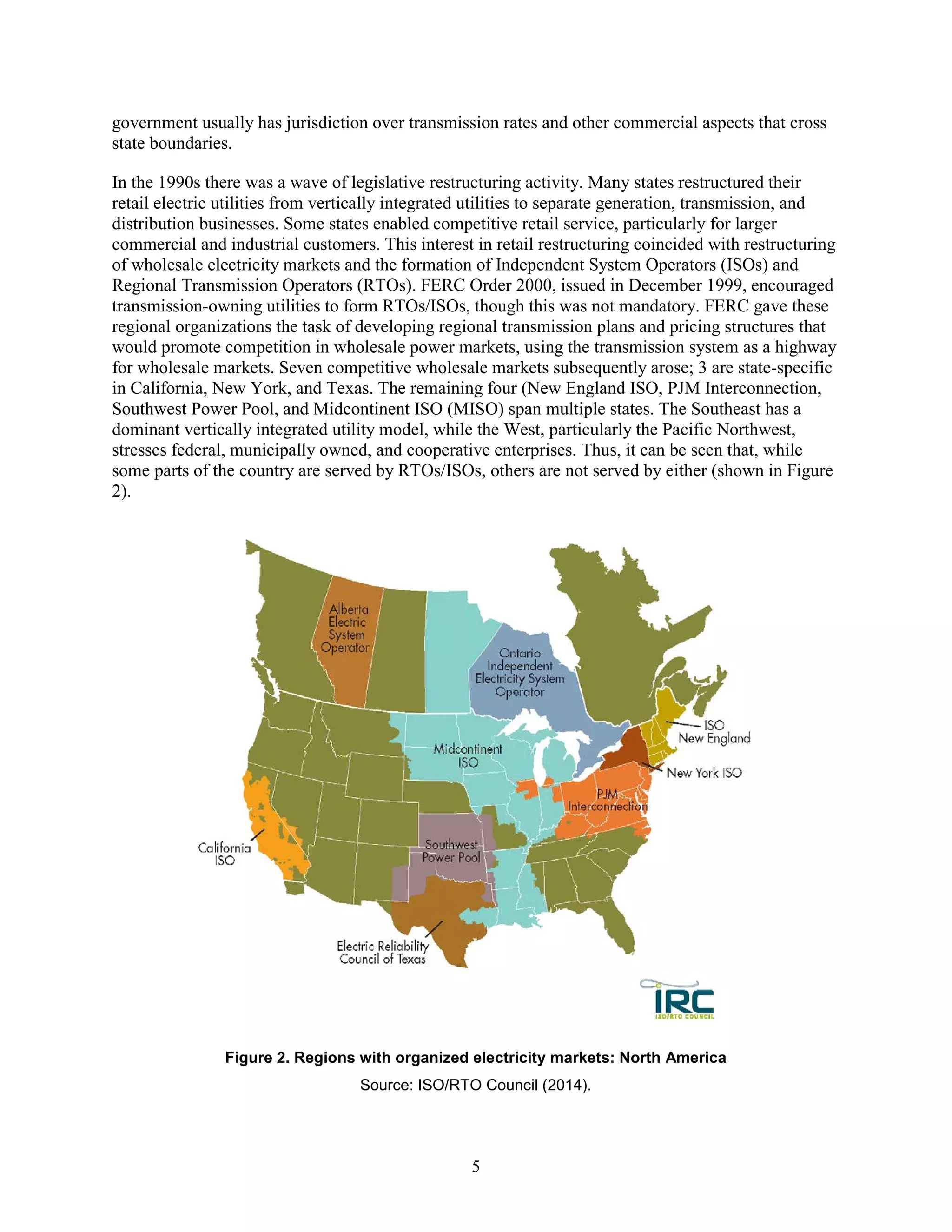 5
government usually has jurisdiction over transmission rates and other commercial aspects that cross
state boundaries.
In the 1990s there was a wave of legislative restructuring activity. Many states restructured their
retail electric utilities from vertically integrated utilities to separate generation, transmission, and
distribution businesses. Some states enabled competitive retail service, particularly for larger
commercial and industrial customers. This interest in retail restructuring coincided with restructuring
of wholesale electricity markets and the formation of Independent System Operators (ISOs) and
Regional Transmission Operators (RTOs). FERC Order 2000, issued in December 1999, encouraged
transmission-owning utilities to form RTOs/ISOs, though this was not mandatory. FERC gave these
regional organizations the task of developing regional transmission plans and pricing structures that
would promote competition in wholesale power markets, using the transmission system as a highway
for wholesale markets. Seven competitive wholesale markets subsequently arose; 3 are state-specific
in California, New York, and Texas. The remaining four (New England ISO, PJM Interconnection,
Southwest Power Pool, and Midcontinent ISO (MISO) span multiple states. The Southeast has a
dominant vertically integrated utility model, while the West, particularly the Pacific Northwest,
stresses federal, municipally owned, and cooperative enterprises. Thus, it can be seen that, while
some parts of the country are served by RTOs/ISOs, others are not served by either (shown in Figure
2).
Figure 2. Regions with organized electricity markets: North America
Source: ISO/RTO Council (2014).
 