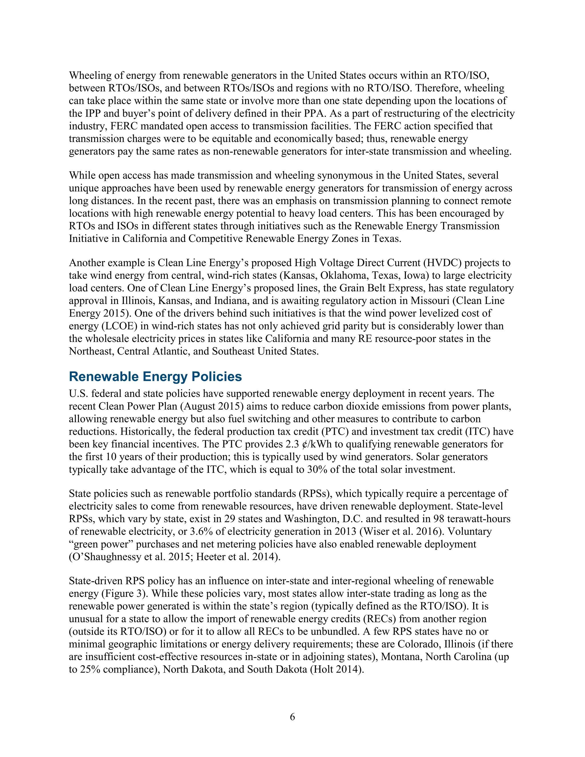 6
Wheeling of energy from renewable generators in the United States occurs within an RTO/ISO,
between RTOs/ISOs, and between RTOs/ISOs and regions with no RTO/ISO. Therefore, wheeling
can take place within the same state or involve more than one state depending upon the locations of
the IPP and buyer’s point of delivery defined in their PPA. As a part of restructuring of the electricity
industry, FERC mandated open access to transmission facilities. The FERC action specified that
transmission charges were to be equitable and economically based; thus, renewable energy
generators pay the same rates as non-renewable generators for inter-state transmission and wheeling.
While open access has made transmission and wheeling synonymous in the United States, several
unique approaches have been used by renewable energy generators for transmission of energy across
long distances. In the recent past, there was an emphasis on transmission planning to connect remote
locations with high renewable energy potential to heavy load centers. This has been encouraged by
RTOs and ISOs in different states through initiatives such as the Renewable Energy Transmission
Initiative in California and Competitive Renewable Energy Zones in Texas.
Another example is Clean Line Energy’s proposed High Voltage Direct Current (HVDC) projects to
take wind energy from central, wind-rich states (Kansas, Oklahoma, Texas, Iowa) to large electricity
load centers. One of Clean Line Energy’s proposed lines, the Grain Belt Express, has state regulatory
approval in Illinois, Kansas, and Indiana, and is awaiting regulatory action in Missouri (Clean Line
Energy 2015). One of the drivers behind such initiatives is that the wind power levelized cost of
energy (LCOE) in wind-rich states has not only achieved grid parity but is considerably lower than
the wholesale electricity prices in states like California and many RE resource-poor states in the
Northeast, Central Atlantic, and Southeast United States.
Renewable Energy Policies
U.S. federal and state policies have supported renewable energy deployment in recent years. The
recent Clean Power Plan (August 2015) aims to reduce carbon dioxide emissions from power plants,
allowing renewable energy but also fuel switching and other measures to contribute to carbon
reductions. Historically, the federal production tax credit (PTC) and investment tax credit (ITC) have
been key financial incentives. The PTC provides 2.3 ¢/kWh to qualifying renewable generators for
the first 10 years of their production; this is typically used by wind generators. Solar generators
typically take advantage of the ITC, which is equal to 30% of the total solar investment.
State policies such as renewable portfolio standards (RPSs), which typically require a percentage of
electricity sales to come from renewable resources, have driven renewable deployment. State-level
RPSs, which vary by state, exist in 29 states and Washington, D.C. and resulted in 98 terawatt-hours
of renewable electricity, or 3.6% of electricity generation in 2013 (Wiser et al. 2016). Voluntary
“green power” purchases and net metering policies have also enabled renewable deployment
(O’Shaughnessy et al. 2015; Heeter et al. 2014).
State-driven RPS policy has an influence on inter-state and inter-regional wheeling of renewable
energy (Figure 3). While these policies vary, most states allow inter-state trading as long as the
renewable power generated is within the state’s region (typically defined as the RTO/ISO). It is
unusual for a state to allow the import of renewable energy credits (RECs) from another region
(outside its RTO/ISO) or for it to allow all RECs to be unbundled. A few RPS states have no or
minimal geographic limitations or energy delivery requirements; these are Colorado, Illinois (if there
are insufficient cost-effective resources in-state or in adjoining states), Montana, North Carolina (up
to 25% compliance), North Dakota, and South Dakota (Holt 2014).
 