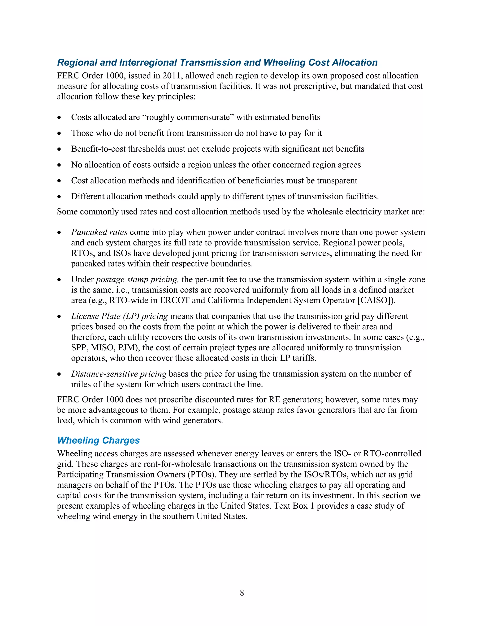 8
Regional and Interregional Transmission and Wheeling Cost Allocation
FERC Order 1000, issued in 2011, allowed each region to develop its own proposed cost allocation
measure for allocating costs of transmission facilities. It was not prescriptive, but mandated that cost
allocation follow these key principles:
• Costs allocated are “roughly commensurate” with estimated benefits
• Those who do not benefit from transmission do not have to pay for it
• Benefit-to-cost thresholds must not exclude projects with significant net benefits
• No allocation of costs outside a region unless the other concerned region agrees
• Cost allocation methods and identification of beneficiaries must be transparent
• Different allocation methods could apply to different types of transmission facilities.
Some commonly used rates and cost allocation methods used by the wholesale electricity market are:
• Pancaked rates come into play when power under contract involves more than one power system
and each system charges its full rate to provide transmission service. Regional power pools,
RTOs, and ISOs have developed joint pricing for transmission services, eliminating the need for
pancaked rates within their respective boundaries.
• Under postage stamp pricing, the per-unit fee to use the transmission system within a single zone
is the same, i.e., transmission costs are recovered uniformly from all loads in a defined market
area (e.g., RTO-wide in ERCOT and California Independent System Operator [CAISO]).
• License Plate (LP) pricing means that companies that use the transmission grid pay different
prices based on the costs from the point at which the power is delivered to their area and
therefore, each utility recovers the costs of its own transmission investments. In some cases (e.g.,
SPP, MISO, PJM), the cost of certain project types are allocated uniformly to transmission
operators, who then recover these allocated costs in their LP tariffs.
• Distance-sensitive pricing bases the price for using the transmission system on the number of
miles of the system for which users contract the line.
FERC Order 1000 does not proscribe discounted rates for RE generators; however, some rates may
be more advantageous to them. For example, postage stamp rates favor generators that are far from
load, which is common with wind generators.
Wheeling Charges
Wheeling access charges are assessed whenever energy leaves or enters the ISO- or RTO-controlled
grid. These charges are rent-for-wholesale transactions on the transmission system owned by the
Participating Transmission Owners (PTOs). They are settled by the ISOs/RTOs, which act as grid
managers on behalf of the PTOs. The PTOs use these wheeling charges to pay all operating and
capital costs for the transmission system, including a fair return on its investment. In this section we
present examples of wheeling charges in the United States. Text Box 1 provides a case study of
wheeling wind energy in the southern United States.
 
