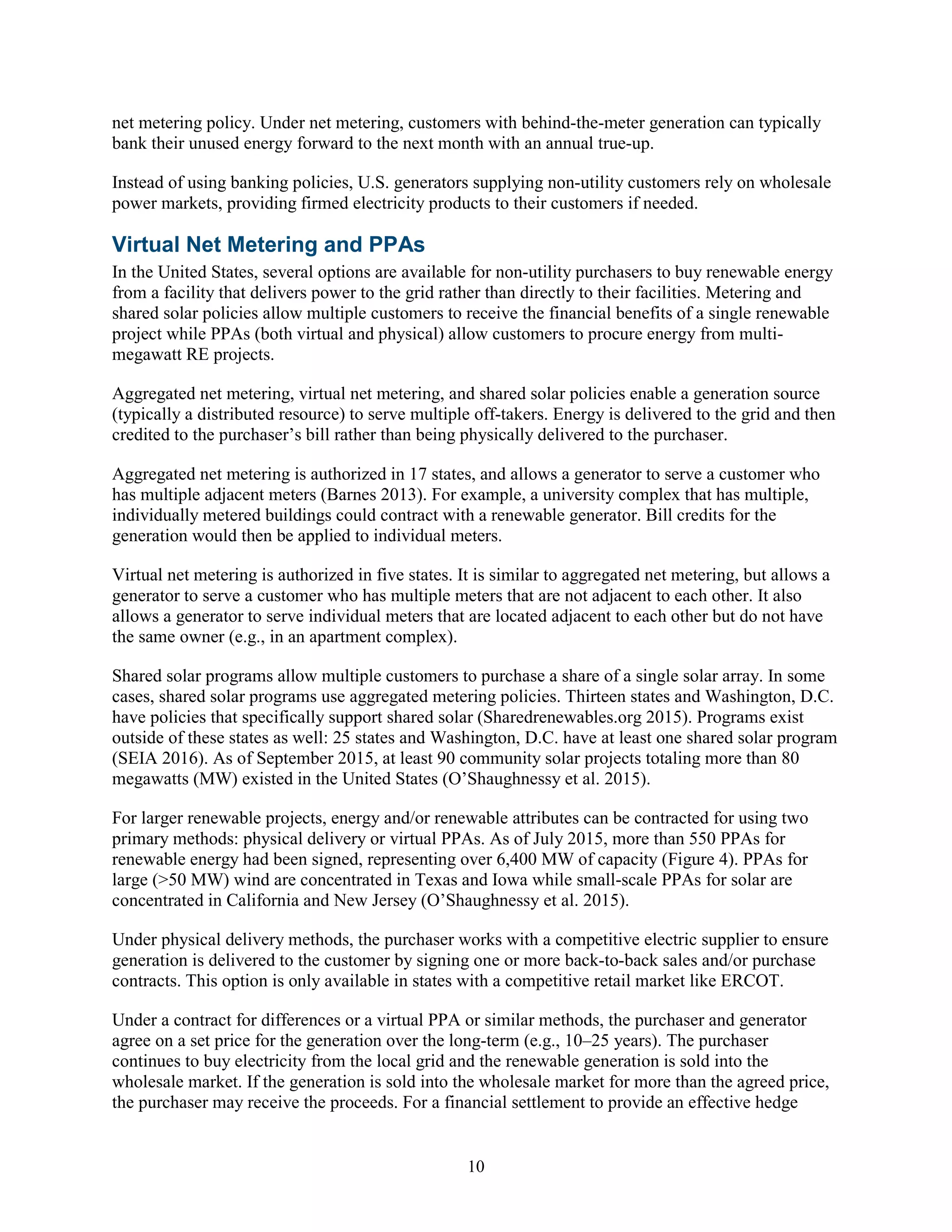 10
net metering policy. Under net metering, customers with behind-the-meter generation can typically
bank their unused energy forward to the next month with an annual true-up.
Instead of using banking policies, U.S. generators supplying non-utility customers rely on wholesale
power markets, providing firmed electricity products to their customers if needed.
Virtual Net Metering and PPAs
In the United States, several options are available for non-utility purchasers to buy renewable energy
from a facility that delivers power to the grid rather than directly to their facilities. Metering and
shared solar policies allow multiple customers to receive the financial benefits of a single renewable
project while PPAs (both virtual and physical) allow customers to procure energy from multi-
megawatt RE projects.
Aggregated net metering, virtual net metering, and shared solar policies enable a generation source
(typically a distributed resource) to serve multiple off-takers. Energy is delivered to the grid and then
credited to the purchaser’s bill rather than being physically delivered to the purchaser.
Aggregated net metering is authorized in 17 states, and allows a generator to serve a customer who
has multiple adjacent meters (Barnes 2013). For example, a university complex that has multiple,
individually metered buildings could contract with a renewable generator. Bill credits for the
generation would then be applied to individual meters.
Virtual net metering is authorized in five states. It is similar to aggregated net metering, but allows a
generator to serve a customer who has multiple meters that are not adjacent to each other. It also
allows a generator to serve individual meters that are located adjacent to each other but do not have
the same owner (e.g., in an apartment complex).
Shared solar programs allow multiple customers to purchase a share of a single solar array. In some
cases, shared solar programs use aggregated metering policies. Thirteen states and Washington, D.C.
have policies that specifically support shared solar (Sharedrenewables.org 2015). Programs exist
outside of these states as well: 25 states and Washington, D.C. have at least one shared solar program
(SEIA 2016). As of September 2015, at least 90 community solar projects totaling more than 80
megawatts (MW) existed in the United States (O’Shaughnessy et al. 2015).
For larger renewable projects, energy and/or renewable attributes can be contracted for using two
primary methods: physical delivery or virtual PPAs. As of July 2015, more than 550 PPAs for
renewable energy had been signed, representing over 6,400 MW of capacity (Figure 4). PPAs for
large (>50 MW) wind are concentrated in Texas and Iowa while small-scale PPAs for solar are
concentrated in California and New Jersey (O’Shaughnessy et al. 2015).
Under physical delivery methods, the purchaser works with a competitive electric supplier to ensure
generation is delivered to the customer by signing one or more back-to-back sales and/or purchase
contracts. This option is only available in states with a competitive retail market like ERCOT.
Under a contract for differences or a virtual PPA or similar methods, the purchaser and generator
agree on a set price for the generation over the long-term (e.g., 10–25 years). The purchaser
continues to buy electricity from the local grid and the renewable generation is sold into the
wholesale market. If the generation is sold into the wholesale market for more than the agreed price,
the purchaser may receive the proceeds. For a financial settlement to provide an effective hedge
 