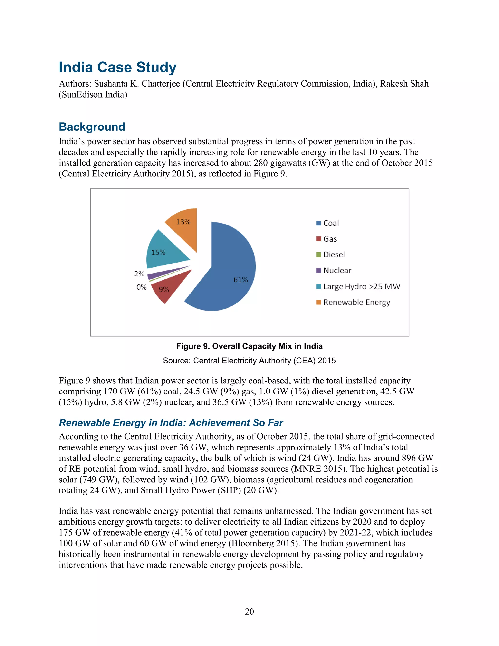20
India Case Study
Authors: Sushanta K. Chatterjee (Central Electricity Regulatory Commission, India), Rakesh Shah
(SunEdison India)
Background
India’s power sector has observed substantial progress in terms of power generation in the past
decades and especially the rapidly increasing role for renewable energy in the last 10 years. The
installed generation capacity has increased to about 280 gigawatts (GW) at the end of October 2015
(Central Electricity Authority 2015), as reflected in Figure 9.
Figure 9. Overall Capacity Mix in India
Source: Central Electricity Authority (CEA) 2015
Figure 9 shows that Indian power sector is largely coal-based, with the total installed capacity
comprising 170 GW (61%) coal, 24.5 GW (9%) gas, 1.0 GW (1%) diesel generation, 42.5 GW
(15%) hydro, 5.8 GW (2%) nuclear, and 36.5 GW (13%) from renewable energy sources.
Renewable Energy in India: Achievement So Far
According to the Central Electricity Authority, as of October 2015, the total share of grid-connected
renewable energy was just over 36 GW, which represents approximately 13% of India’s total
installed electric generating capacity, the bulk of which is wind (24 GW). India has around 896 GW
of RE potential from wind, small hydro, and biomass sources (MNRE 2015). The highest potential is
solar (749 GW), followed by wind (102 GW), biomass (agricultural residues and cogeneration
totaling 24 GW), and Small Hydro Power (SHP) (20 GW).
India has vast renewable energy potential that remains unharnessed. The Indian government has set
ambitious energy growth targets: to deliver electricity to all Indian citizens by 2020 and to deploy
175 GW of renewable energy (41% of total power generation capacity) by 2021-22, which includes
100 GW of solar and 60 GW of wind energy (Bloomberg 2015). The Indian government has
historically been instrumental in renewable energy development by passing policy and regulatory
interventions that have made renewable energy projects possible.
 