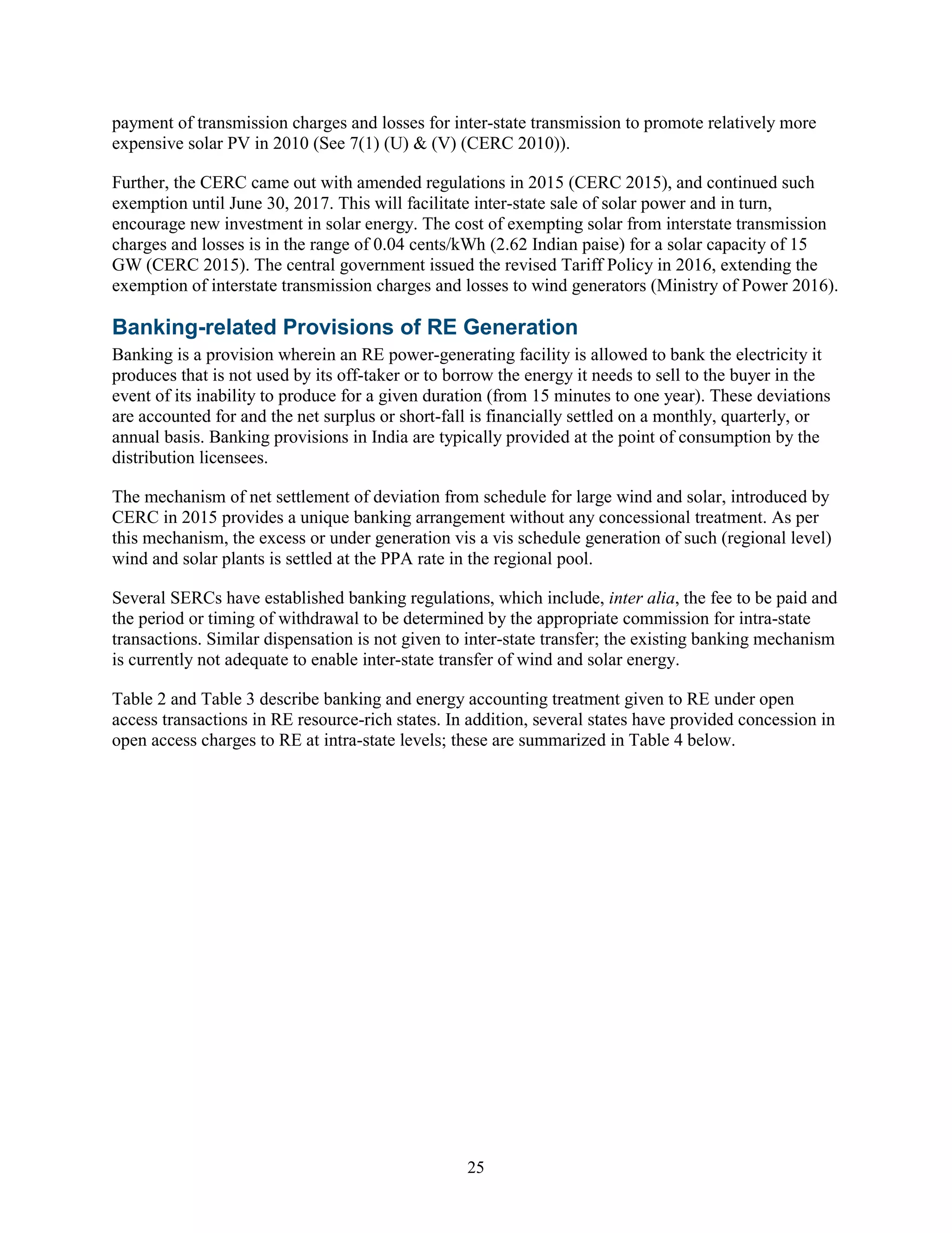 25
payment of transmission charges and losses for inter-state transmission to promote relatively more
expensive solar PV in 2010 (See 7(1) (U) & (V) (CERC 2010)).
Further, the CERC came out with amended regulations in 2015 (CERC 2015), and continued such
exemption until June 30, 2017. This will facilitate inter-state sale of solar power and in turn,
encourage new investment in solar energy. The cost of exempting solar from interstate transmission
charges and losses is in the range of 0.04 cents/kWh (2.62 Indian paise) for a solar capacity of 15
GW (CERC 2015). The central government issued the revised Tariff Policy in 2016, extending the
exemption of interstate transmission charges and losses to wind generators (Ministry of Power 2016).
Banking-related Provisions of RE Generation
Banking is a provision wherein an RE power-generating facility is allowed to bank the electricity it
produces that is not used by its off-taker or to borrow the energy it needs to sell to the buyer in the
event of its inability to produce for a given duration (from 15 minutes to one year). These deviations
are accounted for and the net surplus or short-fall is financially settled on a monthly, quarterly, or
annual basis. Banking provisions in India are typically provided at the point of consumption by the
distribution licensees.
The mechanism of net settlement of deviation from schedule for large wind and solar, introduced by
CERC in 2015 provides a unique banking arrangement without any concessional treatment. As per
this mechanism, the excess or under generation vis a vis schedule generation of such (regional level)
wind and solar plants is settled at the PPA rate in the regional pool.
Several SERCs have established banking regulations, which include, inter alia, the fee to be paid and
the period or timing of withdrawal to be determined by the appropriate commission for intra-state
transactions. Similar dispensation is not given to inter-state transfer; the existing banking mechanism
is currently not adequate to enable inter-state transfer of wind and solar energy.
Table 2 and Table 3 describe banking and energy accounting treatment given to RE under open
access transactions in RE resource-rich states. In addition, several states have provided concession in
open access charges to RE at intra-state levels; these are summarized in Table 4 below.
 
