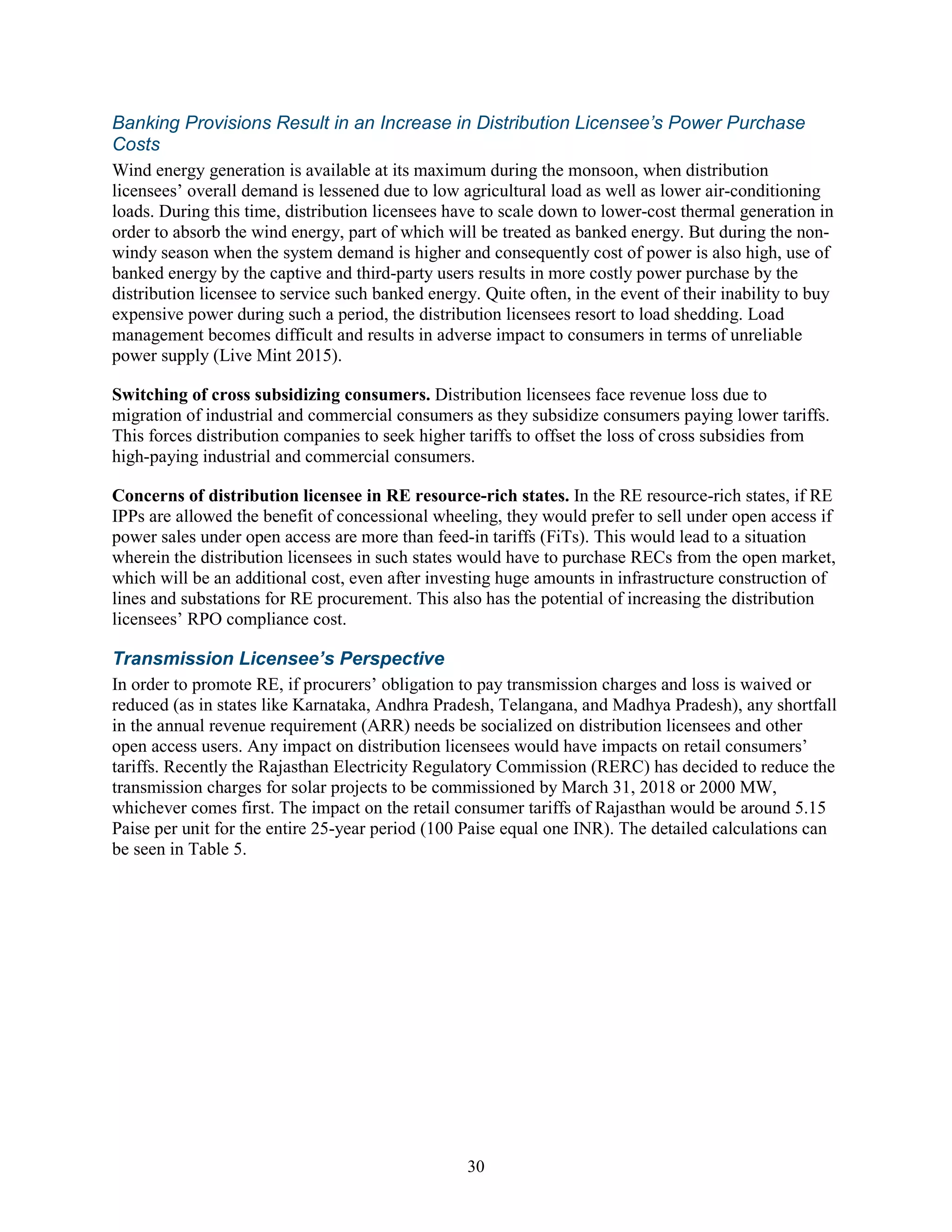 30
Banking Provisions Result in an Increase in Distribution Licensee’s Power Purchase
Costs
Wind energy generation is available at its maximum during the monsoon, when distribution
licensees’ overall demand is lessened due to low agricultural load as well as lower air-conditioning
loads. During this time, distribution licensees have to scale down to lower-cost thermal generation in
order to absorb the wind energy, part of which will be treated as banked energy. But during the non-
windy season when the system demand is higher and consequently cost of power is also high, use of
banked energy by the captive and third-party users results in more costly power purchase by the
distribution licensee to service such banked energy. Quite often, in the event of their inability to buy
expensive power during such a period, the distribution licensees resort to load shedding. Load
management becomes difficult and results in adverse impact to consumers in terms of unreliable
power supply (Live Mint 2015).
Switching of cross subsidizing consumers. Distribution licensees face revenue loss due to
migration of industrial and commercial consumers as they subsidize consumers paying lower tariffs.
This forces distribution companies to seek higher tariffs to offset the loss of cross subsidies from
high-paying industrial and commercial consumers.
Concerns of distribution licensee in RE resource-rich states. In the RE resource-rich states, if RE
IPPs are allowed the benefit of concessional wheeling, they would prefer to sell under open access if
power sales under open access are more than feed-in tariffs (FiTs). This would lead to a situation
wherein the distribution licensees in such states would have to purchase RECs from the open market,
which will be an additional cost, even after investing huge amounts in infrastructure construction of
lines and substations for RE procurement. This also has the potential of increasing the distribution
licensees’ RPO compliance cost.
Transmission Licensee’s Perspective
In order to promote RE, if procurers’ obligation to pay transmission charges and loss is waived or
reduced (as in states like Karnataka, Andhra Pradesh, Telangana, and Madhya Pradesh), any shortfall
in the annual revenue requirement (ARR) needs be socialized on distribution licensees and other
open access users. Any impact on distribution licensees would have impacts on retail consumers’
tariffs. Recently the Rajasthan Electricity Regulatory Commission (RERC) has decided to reduce the
transmission charges for solar projects to be commissioned by March 31, 2018 or 2000 MW,
whichever comes first. The impact on the retail consumer tariffs of Rajasthan would be around 5.15
Paise per unit for the entire 25-year period (100 Paise equal one INR). The detailed calculations can
be seen in Table 5.
 